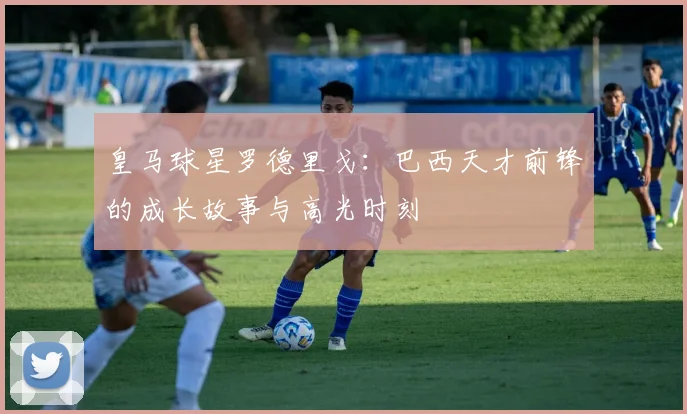 皇马球星罗德里戈:巴西天才前锋的成长故事与高光时刻