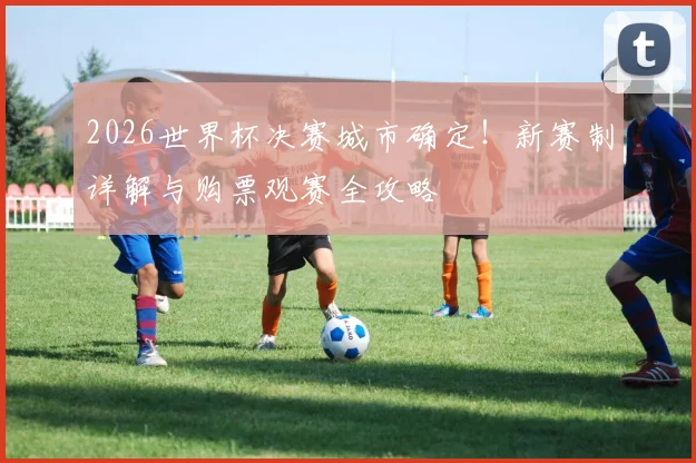 2026世界杯决赛城市确定!新赛制详解与购票观赛全攻略