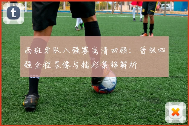 西班牙队八强赛高清回顾：晋级四强全程录像与精彩集锦解析