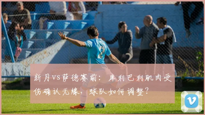 新月vs萨德赛前：库利巴利肌肉受伤确认无缘，球队如何调整？