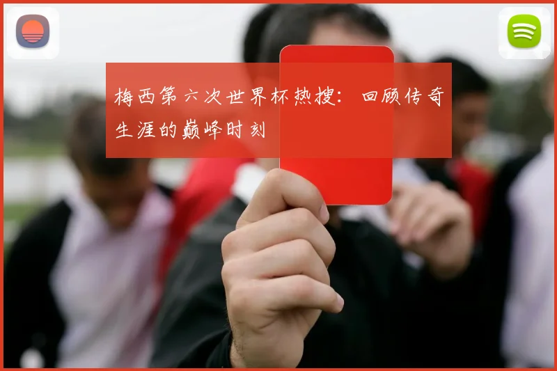 梅西第六次世界杯热搜：回顾传奇生涯的巅峰时刻