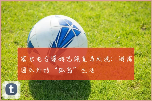 塞尔电台曝姆巴佩皇马处境：游离团队外的“孤岛”生活