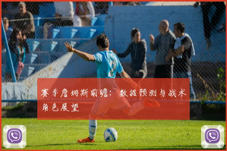 赛季詹姆斯前瞻:数据预测与战术角色展望
