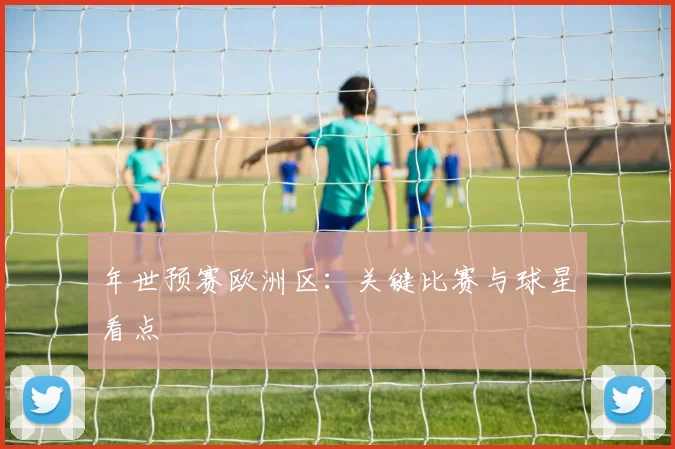 年世预赛欧洲区：关键比赛与球星看点