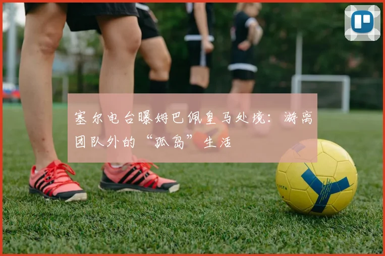 塞尔电台曝姆巴佩皇马处境：游离团队外的“孤岛”生活