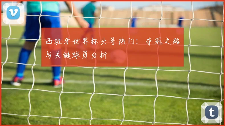 西班牙世界杯头号热门:夺冠之路与关键球员分析