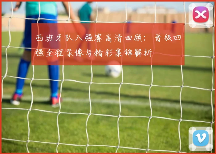 西班牙队八强赛高清回顾：晋级四强全程录像与精彩集锦解析