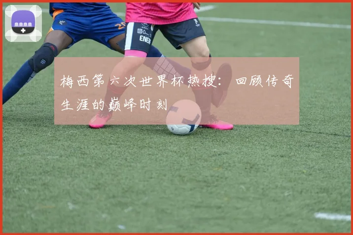 梅西第六次世界杯热搜:回顾传奇生涯的巅峰时刻