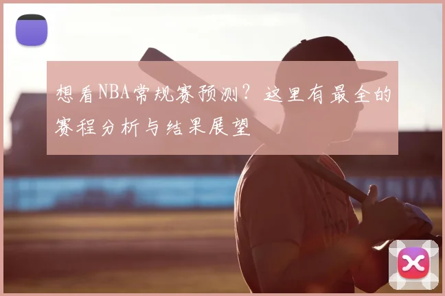 想看NBA常规赛预测?这里有最全的赛程分析与结果展望