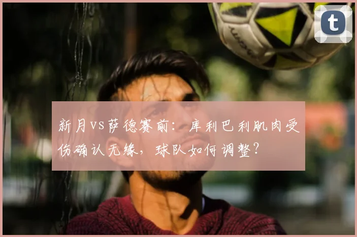 新月vs萨德赛前：库利巴利肌肉受伤确认无缘，球队如何调整？