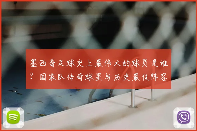 墨西哥足球史上最伟大的球员是谁？国家队传奇球星与历史最佳阵容全解析