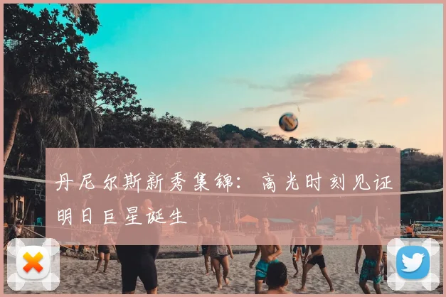 丹尼尔斯新秀集锦:高光时刻见证明日巨星诞生